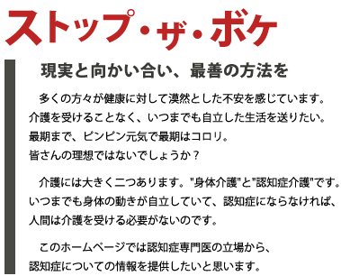 ストップ・ザ・ボケ -現実と向かい合い、最善の方法を-
	  多くの方々が健康に対して漠然とした不安を感じています。介護を受けることなく、いつまでも自立した生活を送りたい。最期まで、ピンピン元気で最期はコロリ。皆さんの理想ではないでしょうか？
	  介護には大きく二つあります。身体介護と認知症介護です。いつまでも身体の動きが自立していて、認知症にならなければ、人間は介護を受ける必要がないのです。
	  このホームページでは認知症専門医の立場から、認知症についての情報を提供したいと思います。 